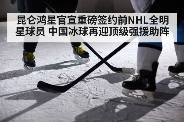 昆仑鸿星官宣重磅签约前NHL全明星球员 中国冰球再迎顶级强援助阵