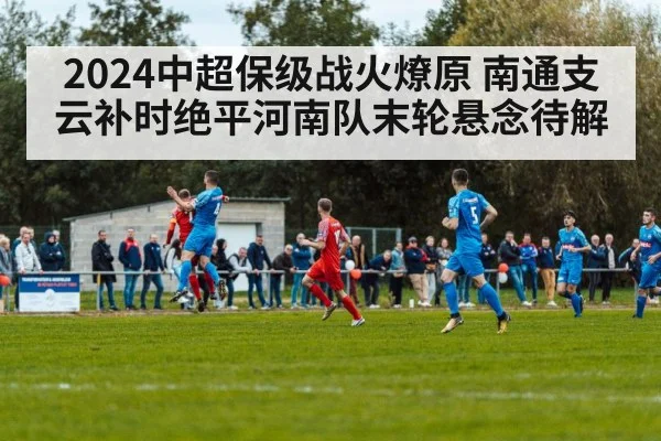 2024中超保级战火燎原 南通支云补时绝平河南队末轮悬念待解
